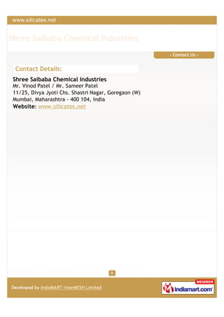 Shree Saibaba Chemical Industries
                                                       - Contact Us -


 Contact Details:
 Shree Saibaba Chemical Industries
 Mr. Vinod Patel / Mr. Sameer Patel
 11/25, Divya Jyoti Chs. Shastri Nagar, Goregaon (W)
 Mumbai, Maharashtra - 400 104, India
 Website: www.silicates.net
 