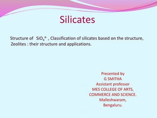 Silicates
Structure of SiO4
4- , Classification of silicates based on the structure,
Zeolites : their structure and applications.
Presented by
G SMITHA
Assistant professor
MES COLLEGE OF ARTS,
COMMERCE AND SCIENCE.
Malleshwaram,
Bengaluru.
 