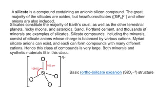 A silicate is a compound containing an anionic silicon compound. The great
majority of the silicates are oxides, but hexafluorosilicates ([SiF6]2−) and other
anions are also included.
Silicates constitute the majority of Earth’s crust, as well as the other terrestrial
planets, rocky moons, and asteroids. Sand, Portland cement, and thousands of
minerals are examples of silicates. Silicate compounds, including the minerals,
consist of silicate anions whose charge is balanced by various cations. Myriad
silicate anions can exist, and each can form compounds with many different
cations. Hence this class of compounds is very large. Both minerals and
synthetic materials fit in this class.
Basic (ortho-)silicate oxoanion (SiO4−4) structure
 