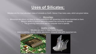 Uses of Silicates:
Silicates are the most abundant class of minerals on Earth. Hence it has many uses, which are given below.
o Microchips:
• Microchips are silicon cut down to micro proportions with governing instructions imprinted on them.
• Silicon's ability to conduct electricity powers the microchip to operate.
• The governing instructions tell the computer how to operate.
o Quartz Crystals:
• Silicates are used to make Quartz Crystals.
• Uses in watches, clocks, radios, televisions, computer and GPS equipment etc.
 