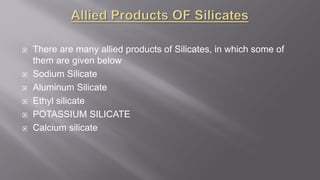  There are many allied products of Silicates, in which some of
them are given below
 Sodium Silicate
 Aluminum Silicate
 Ethyl silicate
 POTASSIUM SILICATE
 Calcium silicate
 