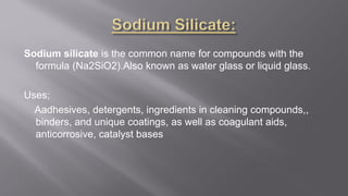 Sodium silicate is the common name for compounds with the
formula (Na2SiO2).Also known as water glass or liquid glass.
Uses;
Aadhesives, detergents, ingredients in cleaning compounds,,
binders, and unique coatings, as well as coagulant aids,
anticorrosive, catalyst bases
 