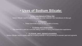 • Uses of Sodium Silicate:
• In the manufacture of Silica Gel:
• Sodium Silicate Liquid is extensively used as a raw material in the manufacture of silica gel.
• In Foundry:
• These chemicals is used as core binders in foundry.
• In mining and construction:
• The chemical is used as a concrete setting additive in mining and construction applications.
• In mineral, paint, pigment processing
• Sodium Silicate Liquid is widely used as a coating extender in the processing of minerals, paint and pigments.
 