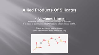 Allied Products Of Silicates
• Aluminum Silicate:
Aluminum Silicate is chemically denoted as Al2SiO5.
It is made of aluminum oxide (Al2O3) and silicon dioxide (SiO2).
These are glassy solid solutions.
It can combine with water to make a clay.
 