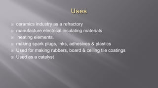  ceramics industry as a refractory
 manufacture electrical insulating materials
 heating elements.
 making spark plugs, inks, adhesives & plastics
 Used for making rubbers, board & ceiling tile coatings
 Used as a catalyst
 