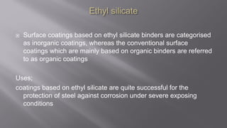  Surface coatings based on ethyl silicate binders are categorised
as inorganic coatings, whereas the conventional surface
coatings which are mainly based on organic binders are referred
to as organic coatings
Uses;
coatings based on ethyl silicate are quite successful for the
protection of steel against corrosion under severe exposing
conditions
 