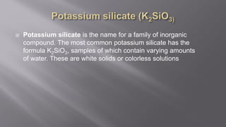  Potassium silicate is the name for a family of inorganic
compound. The most common potassium silicate has the
formula K2SiO3, samples of which contain varying amounts
of water. These are white solids or colorless solutions
 