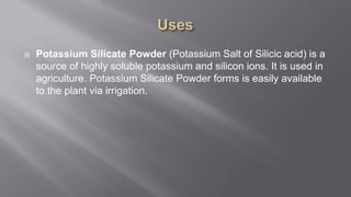  Potassium Silicate Powder (Potassium Salt of Silicic acid) is a
source of highly soluble potassium and silicon ions. It is used in
agriculture. Potassium Silicate Powder forms is easily available
to the plant via irrigation.
 
