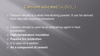  Calcium silicate is a white free-flowing powder. It can be derived
from naturally occurring limestone.
 Calcium silicate is used as an anticaking agent in food
preparation.
 High-temperature insulation
 Passive fire protection
 It is used as a sealant
 As a component of cement
 
