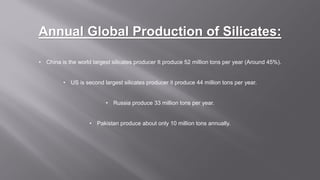 Annual Global Production of Silicates:
• China is the world largest silicates producer It produce 52 million tons per year (Around 45%).
• US is second largest silicates producer it produce 44 million tons per year.
• Russia produce 33 million tons per year.
• Pakistan produce about only 10 million tons annually.
 