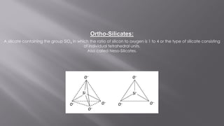 A silicate containing the group SiO4 in which the ratio of silicon to oxygen is 1 to 4 or the type of silicate consisting
of individual tetrahedral units.
Also called Neso-Silicates.
Ortho-Silicates:
 