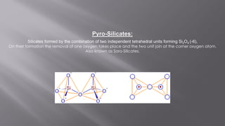 Silicates formed by the combination of two independent tetrahedral units forming Si2O4 (-6),
On their formation the removal of one oxygen takes place and the two unit join at the corner oxygen atom.
Also known as Soro-Silicates.
Pyro-Silicates:
 