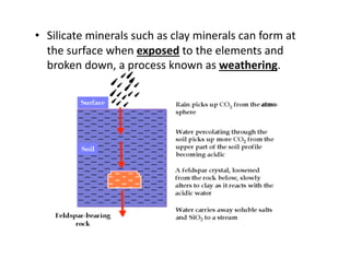 •  Silicate minerals such as clay minerals can form at 
   the surface when exposed to the elements and 
   broken down, a process known as weathering. 
 