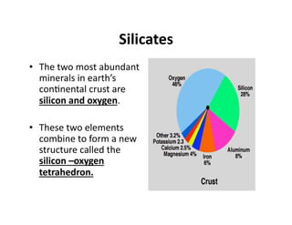 Silicates 
•  The two most abundant 
   minerals in earth’s 
   con6nental crust are 
   silicon and oxygen. 

•  These two elements 
   combine to form a new 
   structure called the 
   silicon –oxygen 
   tetrahedron. 
 