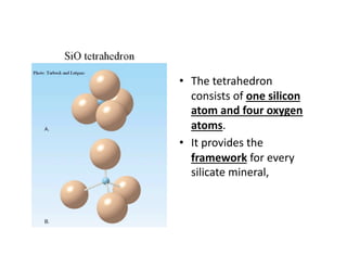 •  The tetrahedron 
   consists of one silicon 
   atom and four oxygen 
   atoms.  
•  It provides the 
   framework for every 
   silicate mineral,  
 