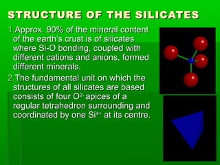 STRUCTURE OF THE SILICATES
1.Approx. 90% of the mineral content
 of the earth’s crust is of silicates
 where Si-O bonding, coupled with
 different cations and anions, formed
 different minerals.
2.The fundamental unit on which the
 structures of all silicates are based
 consists of four O2- apices of a
 regular tetrahedron surrounding and
 coordinated by one Si4+ at its centre.
 