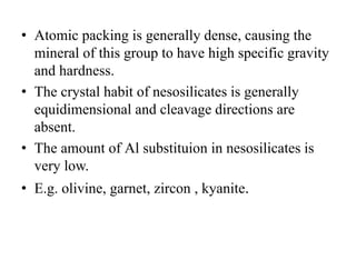 • Atomic packing is generally dense, causing the
mineral of this group to have high specific gravity
and hardness.
• The crystal habit of nesosilicates is generally
equidimensional and cleavage directions are
absent.
• The amount of Al substituion in nesosilicates is
very low.
• E.g. olivine, garnet, zircon , kyanite.
 