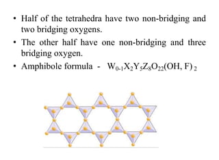 • Half of the tetrahedra have two non-bridging and
two bridging oxygens.
• The other half have one non-bridging and three
bridging oxygen.
• Amphibole formula - W0-1X2Y5Z8O22(OH, F) 2
 