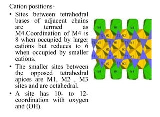 Cation positions-
• Sites between tetrahedral
bases of adjacent chains
are termed as
M4.Coordination of M4 is
8 when occupied by larger
cations but reduces to 6
when occupied by smaller
cations.
• The smaller sites between
the opposed tetrahedral
apices are M1, M2 , M3
sites and are octahedral.
• A site has 10- to 12-
coordination with oxygen
and (OH).
 