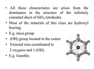• All these chracteristics are arises from the
dominance in the structure of the infinitely
extended sheet of SiO4 tetrahedra.
• Most of the minerals of this class are hydroxyl
bearing.
• E.g. mica group.
• (OH) group located in the center.
• External ions coordinated to
2 oxygens and 1 (OH).
• E.g. lizardite.
 