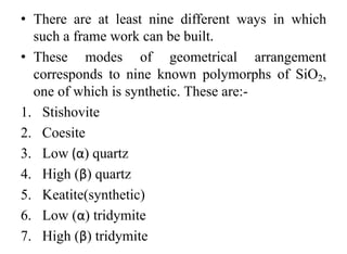 • There are at least nine different ways in which
such a frame work can be built.
• These modes of geometrical arrangement
corresponds to nine known polymorphs of SiO2,
one of which is synthetic. These are:-
1. Stishovite
2. Coesite
3. Low (α) quartz
4. High (β) quartz
5. Keatite(synthetic)
6. Low (α) tridymite
7. High (β) tridymite
 