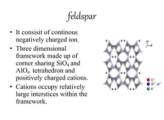 feldspar
• It consisit of continous
negatively charged ion.
• Three dimensional
framework made up of
corner sharing SiO4 and
AlO4 tetrahedron and
positively charged cations.
• Cations occupy relatively
large interstices within the
framework.
 