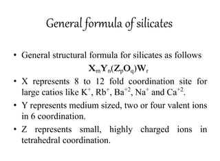 General formula of silicates
• General structural formula for silicates as follows
XmYn(ZpOq)Wr
• X represents 8 to 12 fold coordination site for
large catios like K+
, Rb+
, Ba+2
, Na+
and Ca+2
.
• Y represents medium sized, two or four valent ions
in 6 coordination.
• Z represents small, highly charged ions in
tetrahedral coordination.
 