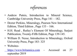 references
• Andrew Putnis, Introduction to Mineral Science,
Cambridge University Press, Page 141 – 182.
• Dexter Perkins, Mineralogy, Pearson New International
Edition, Third Edition , Page 133 – 166.
• H.H. Read , Rutley’s Element Of Mineralogy, Surjeet
Publication, Twenty-Fifth Edition, Page 139-145.
• William D. Nesse, Introduction to Mineralogy, Oxford
University Press, Page 183- 325
• Websites-
https://www.britannica.com – Accessed on 27
september 2019
 