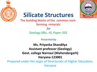 Silicate Structures
The building blocks of the common rock-
forming minerals
for
Geology (BSc.-II), Paper-202
Ms. Priyanka Shandilya
Assistant professor (Geology)
Govt. college Narnaul (Mahendergarh)
Haryana-123001
Prepared under the aegis of Directorate of Higher Education,
Haryana
Presented by
 