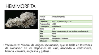 HEMIMORFITA
• Yacimiento: Mineral de origen secundario, que se halla en las zonas
de oxidación de los depósitos de Zinc, asociado a smithsonita,
blenda, cerusita, anglesita y galena.
 