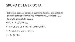 GRUPO DE LA EPIDOTA
• Estructura bastante compleja que tiene dos clase diferentes de
posición para los cationes, hay tetraedros SiO4 y grupos Si2O7.
• Formula general del grupo:
– X2 Y 3 Z 3 (O,OH,F)13
– X= Ca, Ce, La, Y, Th, Fe2+ , Mn2+, Mn3+.
– Y= Al, Fe3+, Mn3+, Fe2+, Ti.
 – Z= Si, (Be).
 