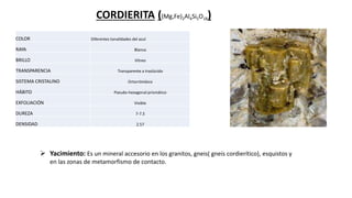 CORDIERITA ((Mg,Fe)2Al4Si5O18)
COLOR Diferentes tonalidades del azul
RAYA Blanca
BRILLO Vítreo
TRANSPARENCIA Transparente a traslúcido
SISTEMA CRISTALINO Ortorrómbico
HÁBITO Pseudo-hexagonal prismático
EXFOLIACIÓN Visible
DUREZA 7-7.5
DENSIDAD 2.57
 Yacimiento: Es un mineral accesorio en los granitos, gneis( gneis cordierítico), esquistos y
en las zonas de metamorfismo de contacto.
 