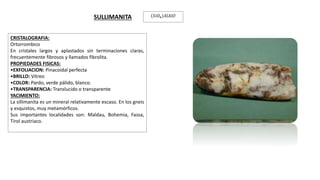 CRISTALOGRAFIA:
Ortorrombico
En cristales largos y aplastados sin terminaciones claras,
frecuentemente fibrosos y llamados fibrolita.
PROPIEDADES FISICAS:
•EXFOLIACION: Pinacoidal perfecta
•BRILLO: Vítreo
•COLOR: Pardo, verde pálido, blanco.
•TRANSPARENCIA: Translucido o transparente
YACIMIENTO:
La sillimanita es un mineral relativamente escaso. En los gneis
y esquistos, muy metamórficos.
Sus importantes localidades son: Maldau, Bohemia, Fassa,
Tirol austriaco.
SULLIMANITA 𝑆𝑖𝑂4 𝐴𝑙𝐴𝑙𝑂
 