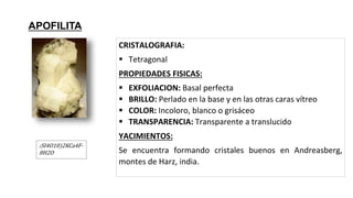 (SI4O10)2KCa4F-
8H2O
APOFILITA
CRISTALOGRAFIA:
 Tetragonal
PROPIEDADES FISICAS:
 EXFOLIACION: Basal perfecta
 BRILLO: Perlado en la base y en las otras caras vítreo
 COLOR: Incoloro, blanco o grisáceo
 TRANSPARENCIA: Transparente a translucido
YACIMIENTOS:
Se encuentra formando cristales buenos en Andreasberg,
montes de Harz, india.
 