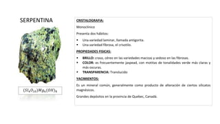 CRISTALOGRAFIA:
Monoclínico
Presenta dos hábitos:
 Una variedad laminar, llamada antigorita.
 Una variedad fibrosa, el crisotilo.
PROPIEDADES FISICAS:
 BRILLO: craso, céreo en las variedades macizas y sedoso en las fibrosas.
 COLOR: es frecuentemente jaspead, con motitas de tonalidades verde más claras y
más oscuras.
 TRANSPARENCIA: Translucido
YACIMIENTOS:
Es un mineral común, generalmente como producto de alteración de ciertos silicatos
magnésicos.
Grandes depósitos en la provincia de Quebec, Canadá.
SERPENTINA
(𝑆𝐼4 𝑂10)𝑀𝑔6(𝑂𝐻)8
 