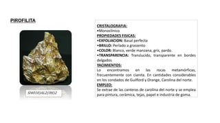 SI4O10)AL2(OH)2
CRISTALOGRAFIA:
•Monoclínico
PROPIEDADES FISICAS:
•EXFOLIACION: Basal perfecta
•BRILLO: Perlado a grasiento
•COLOR: Blanco, verde manzana, gris, pardo.
•TRANSPARENCIA: Translucido, transparente en bordes
delgados
YACIMIENTOS:
Lo encontramos en las rocas metamórficas,
frecuentemente con cianita. En cantidades considerables
en los condados de Guilford y Orange, Carolina del norte.
EMPLEO:
Se extrae de las canteras de carolina del norte y se emplea
para pintura, cerámica, tejas, papel e industria de goma.
PIROFILITA
 