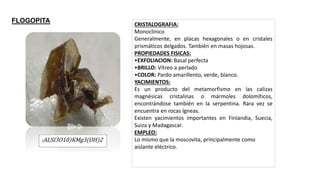 (ALSI3O10)KMg3(OH)2
CRISTALOGRAFIA:
Monoclínico
Generalmente, en placas hexagonales o en cristales
prismáticos delgados. También en masas hojosas.
PROPIEDADES FISICAS:
•EXFOLIACION: Basal perfecta
•BRILLO: Vítreo a perlado
•COLOR: Pardo amarillento, verde, blanco.
YACIMIENTOS:
Es un producto del metamorfismo en las calizas
magnésicas cristalinas o mármoles dolomíticos,
encontrándose también en la serpentina. Rara vez se
encuentra en rocas ígneas.
Existen yacimientos importantes en Finlandia, Suecia,
Suiza y Madagascar.
EMPLEO:
Lo mismo que la moscovita, principalmente como
aislante eléctrico.
FLOGOPITA
 