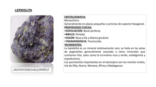 (ALSi3O10)K(LiAL)(OOHF)2
CRISTALOGRAFIA:
Monoclínico
Generalmente en placas pequeñas o prismas de aspecto hexagonal.
PROPIEDADES FISICAS:
•EXFOLIACION: Basal perfecta
•BRILLO: Perlado
•COLOR: Rosa y lila a blanco grisáceo
•TRANSPARENCIA: Translucido.
YACIMIENTOS:
La lepidolita es un mineral relativamente raro, se halla en las vetas
de pegmatitas generalmente asociada a otros minerales que
contienen litio, tales como la turmalina rosa y verde, ambligonita y
espodumena.
Los yacimientos importantes en el extranjero son los montes Urales,
isla de Elba, Rozna, Moravia, África y Madagascar.
LEPIDOLITA
 