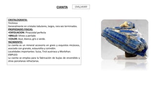 CRISTALOGRAFIA:
Triclinico
Generalmente en cristales tabulares, largos, rara vez terminados.
PROPIEDADES FISICAS:
•EXFOLIACION: Pinacoidal perfecta
•BRILLO: Vítreo a perlado
•COLOR: Azul, blanco, gris o verde.
YACIMIENTO:
La cianita es un mineral accesorio en gneis y esquistos micáceos,
asociado con granate, estaurolita y corindón.
Localidades importantes: Suiza, Tirol austriaco y Morbihan.
EMPLEO:
La cianita se emplea para la fabricación de bujías de encendido y
otras porcelanas refractarias.
CIANITA 𝑆𝑖𝑂4 𝐴𝑙𝐴𝑙𝑂
 