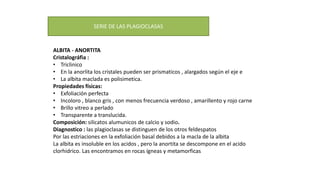 ALBITA - ANORTITA
Cristalográfia :
• Triclinico
• En la anorlita los cristales pueden ser prismaticos , alargados según el eje e
• La albita maclada es polisimetica.
Propiedades físicas:
• Exfoliación perfecta
• Incoloro , blanco gris , con menos frecuencia verdoso , amarillento y rojo carne
• Brillo vitreo a perlado
• Transparente a translucida.
Composición: silicatos alumunicos de calcio y sodio.
Diagnostico : las plagioclasas se distinguen de los otros feldespatos
Por las estriaciones en la exfoliación basal debidos a la macla de la albita
La albita es insoluble en los acidos , pero la anortita se descompone en el acido
clorhidrico. Las encontramos en rocas ígneas y metamorficas
SERIE DE LAS PLAGIOCLASAS
 