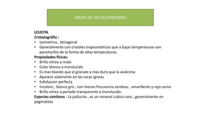 LEUCITA
Cristalográfia :
• Isometrica , tetragonal
• Generalmente con cristales trapezoedricos que a bajas temperaturas son
paramorfos de la forma de altas temperaturas.
Propiedades físicas:
• Brillo vitreo a mate
• Color blanco a translucido
• Es mas blando que el granate y mas duro que la analcima
• Aparece solamente en las rocas igneas
• Exfoliacion perfecta
• Incoloro , blanco gris , con menos frecuencia verdoso , amarillente y rojo carne
• Brillo vitreo a perlado transparente a translucido.
Especies similares : La pollucita , es un mineral cubico raro , generalmente en
pegmatitas
GRUPO DE LOS FELESPATOIDES
 