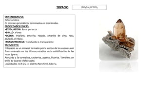 CRISTALOGRAFIA:
Ortorrombico
En cristales prismáticos terminados en bipirámides.
PROPIEDADES FISICAS:
•EXFOLIACION: Basal perfecta
•BRILLO: Vitreo
•COLOR: Incoloro, amarillo, rosado, amarillo de vino, rosa,
azulado, verdoso.
•TRANSPARENCIA: Translucido o transparente
YACIMIENTO:
El topacio es un mineral formado por la acción de los vapores con
fluor emanado en los últimos estadios de la solidificación de las
rocas ígneas.
Asociado a la turmalina, casiterita, apatito, fluorita. Tambienc on
brillo de cuarzo y feldespato.
Localidades: U.R.S.S, el distrito Nerchinsk Siberia.
.
TOPACIO 𝑆𝑖𝑂4 𝐴𝑙2(𝐹𝑂𝐻)2
 