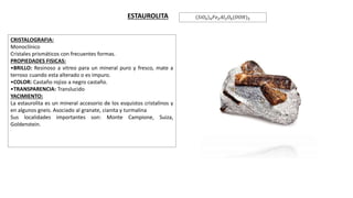 CRISTALOGRAFIA:
Monoclínico
Cristales prismáticos con frecuentes formas.
PROPIEDADES FISICAS:
•BRILLO: Resinoso a vitreo para un mineral puro y fresco, mate a
terroso cuando esta alterado o es impuro.
•COLOR: Castaño rojizo a negro castaño.
•TRANSPARENCIA: Translucido
YACIMIENTO:
La estaurolita es un mineral accesorio de los esquistos cristalinos y
en algunos gneis. Asociado al granate, cianita y turmalina
Sus localidades importantes son: Monte Campione, Suiza,
Goldenstein.
.
ESTAUROLITA 𝑆𝑖𝑂4 4 𝐹𝑒2 𝐴𝑙2 𝑂4(𝑂𝑂𝐻)2
 