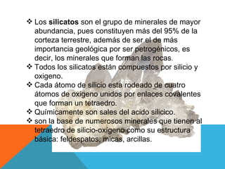 Los  silicatos  son el grupo de minerales de mayor abundancia, pues constituyen más del 95% de la corteza terrestre, además de ser el de más importancia geológica por ser petrogénicos, es decir, los minerales que forman las rocas . Todos los silicatos están compuestos por silicio y oxigeno. Cada átomo de silicio esta rodeado de cuatro átomos de oxigeno unidos por enlaces covalentes que forman un tetraedro. Químicamente son sales del acido silicico. son la base de numerosos minerales que tienen al tetraedro de silicio-oxígeno como su estructura básica: feldespatos, micas, arcillas. 