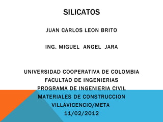 SILICATOS

      JUAN CARLOS LEON BRITO


      ING. MIGUEL ANGEL JARA



UNIVERSIDAD COOPERATIVA DE COLOMBIA
      FACULTAD DE INGENIERIAS
    PROGRAMA DE INGENIERIA CIVIL
    MATERIALES DE CONSTRUCCION
        VILLAVICENCIO/META
            11/02/2012
 