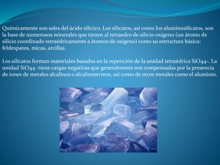 Químicamente son sales del ácido silícico. Los silicatos, así como los aluminosilicatos, son 
la base de numerosos minerales que tienen al tetraedro de silicio-oxígeno (un átomo de 
silicio coordinado tetraédricamente a átomos de oxígeno) como su estructura básica: 
feldespatos, micas, arcillas. 
Los silicatos forman materiales basados en la repetición de la unidad tetraédrica SiO44-. La 
unidad SiO44- tiene cargas negativas que generalmente son compensadas por la presencia 
de iones de metales alcalinos o alcalinotérreos, así como de otros metales como el aluminio. 
 