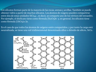 Los silicatos forman parte de la mayoría de las rocas, arenas y arcillas. También se puede 
obtener vidrio a partir de muchos silicatos. Los átomos de oxígeno pueden compartirse 
entre dos de estas unidades SiO44-, es decir, se comparte uno de los vértices del tetraedro. 
Por ejemplo, el disilicato tiene como fórmula [Si2O5]6- y, en general, los silicatos tiene 
como fórmula [(SiO3)2-]n. 
En el caso de que todos los átomos de oxígeno estén compartidos, y por tanto la carga está 
neutralizada, se tiene una red tridimensional denominada sílice o dióxido de silicio, SiO2. 
 