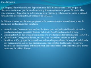 Clasificación 
Las propiedades de los silicatos dependen más de la estructura cristalina en que se 
disponen sus átomos que de los elementos químicos que constituyen su fórmula. Más 
concretamente, dependen de la forma en que se dispone y enlaza con los iones la unidad 
fundamental de los silicatos, el tetraedro de (SiO4)4-. 
La diferencia entre los distintos grupos es la forma en que estos tetraedros se unen. Se 
distinguen así las siguientes subclases: 
• Nesosilicatos: Con tetraedros sueltos, de forma que cada valencia libre del tetraedro 
queda saturada por un catión distinto del silicio. Sus fórmulas serán (SiO4)4-. 
• Sorosilicatos: Con dos tetraedros unidos por un vértice para formar un grupo (Si2O7)6-. 
• Ciclosilicatos: Con grupos de tres, cuatro o seis tetraedros, unidos en anillo. 
• Inosilicatos: Con grupos de tetraedros unidos en largas cadenas de longitud indefinida. 
Los más comunes son los que presentan cadenas simples, los llamados piroxenos, 
mientras que los llamados anfíboles tienen cadenas dobles. Esta estructura dota a estos 
minerales de hábito fibroso. 
 