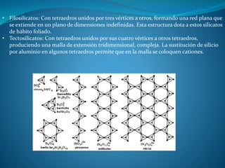 • Filosilicatos: Con tetraedros unidos por tres vértices a otros, formando una red plana que 
se extiende en un plano de dimensiones indefinidas. Esta estructura dota a estos silicatos 
de hábito foliado. 
• Tectosilicatos: Con tetraedros unidos por sus cuatro vértices a otros tetraedros, 
produciendo una malla de extensión tridimensional, compleja. La sustitución de silicio 
por aluminio en algunos tetraedros permite que en la malla se coloquen cationes. 
 