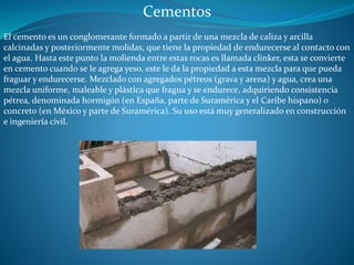 Cementos 
El cemento es un conglomerante formado a partir de una mezcla de caliza y arcilla 
calcinadas y posteriormente molidas, que tiene la propiedad de endurecerse al contacto con 
el agua. Hasta este punto la molienda entre estas rocas es llamada clinker, esta se convierte 
en cemento cuando se le agrega yeso, este le da la propiedad a esta mezcla para que pueda 
fraguar y endurecerse. Mezclado con agregados pétreos (grava y arena) y agua, crea una 
mezcla uniforme, maleable y plástica que fragua y se endurece, adquiriendo consistencia 
pétrea, denominada hormigón (en España, parte de Suramérica y el Caribe hispano) o 
concreto (en México y parte de Suramérica). Su uso está muy generalizado en construcción 
e ingeniería civil. 
 